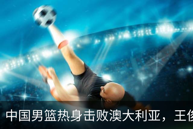 中国男篮热身击败澳大利亚，王俊杰、崔永熙打出亮眼表现